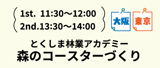 1st.11:30～12:00 2nd.13:30～14:00 大阪 東京 とくしま林業アカデミー 森のコースターづくり